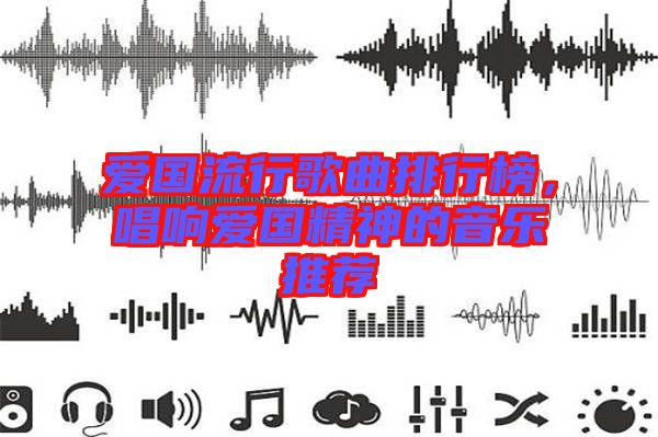 愛國流行歌曲排行榜，唱響愛國精神的音樂推薦