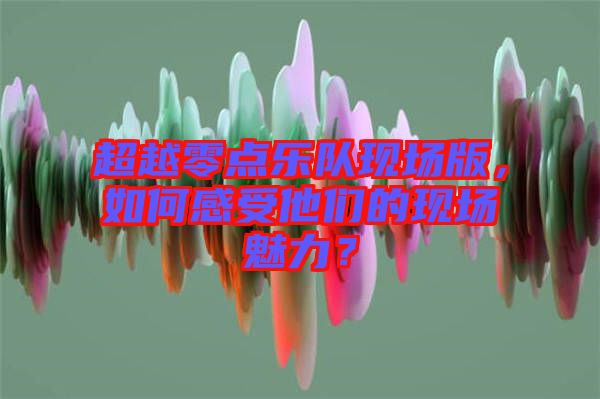 超越零點(diǎn)樂隊現(xiàn)場版，如何感受他們的現(xiàn)場魅力？