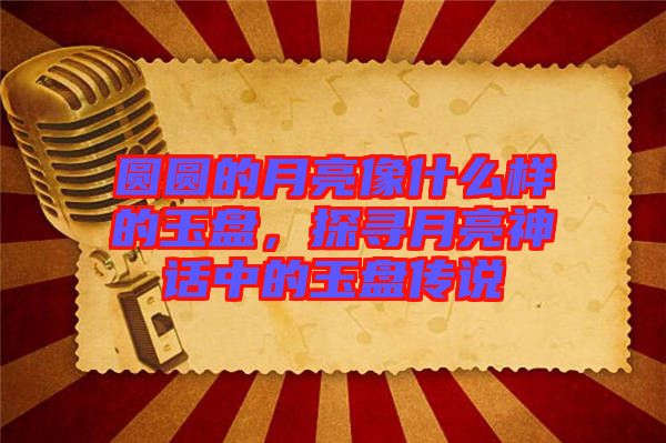 圓圓的月亮像什么樣的玉盤，探尋月亮神話中的玉盤傳說