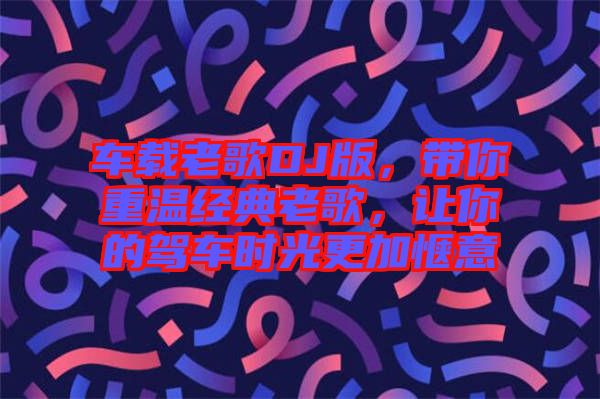 車載老歌DJ版，帶你重溫經(jīng)典老歌，讓你的駕車時(shí)光更加愜意