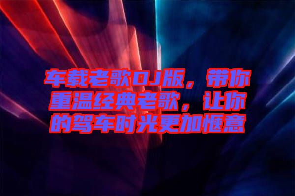 車載老歌DJ版，帶你重溫經(jīng)典老歌，讓你的駕車時光更加愜意