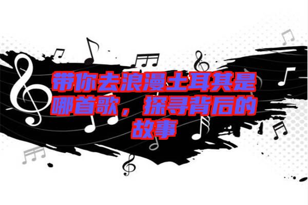 帶你去浪漫土耳其是哪首歌，探尋背后的故事
