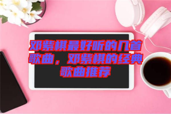 鄧紫棋最好聽(tīng)的幾首歌曲，鄧紫棋的經(jīng)典歌曲推薦