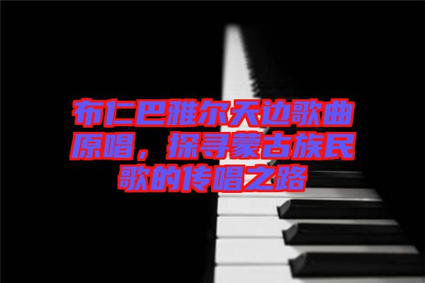 布仁巴雅爾天邊歌曲原唱，探尋蒙古族民歌的傳唱之路
