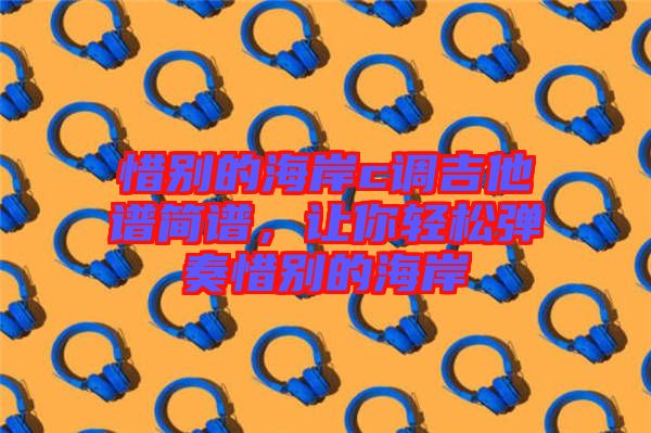 惜別的海岸c調(diào)吉他譜簡(jiǎn)譜，讓你輕松彈奏惜別的海岸