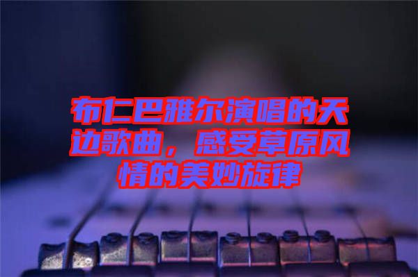 布仁巴雅爾演唱的天邊歌曲，感受草原風(fēng)情的美妙旋律