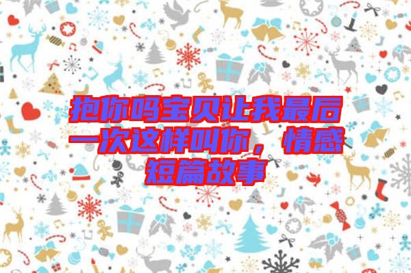 抱你嗎寶貝讓我最后一次這樣叫你，情感短篇故事