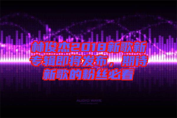 林俊杰2018新歌新專輯即將發(fā)布，期待新歌的粉絲必看