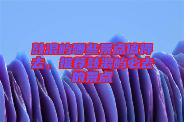 鼓浪嶼哪些景點值得去，推薦鼓浪嶼必去的景點