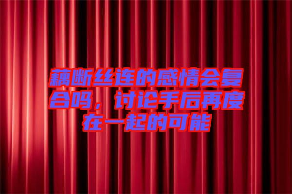 藕斷絲連的感情會復(fù)合嗎，討論手后再度在一起的可能