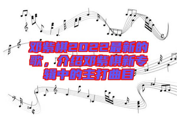 鄧紫棋2022最新的歌，介紹鄧紫棋新專輯中的主打曲目