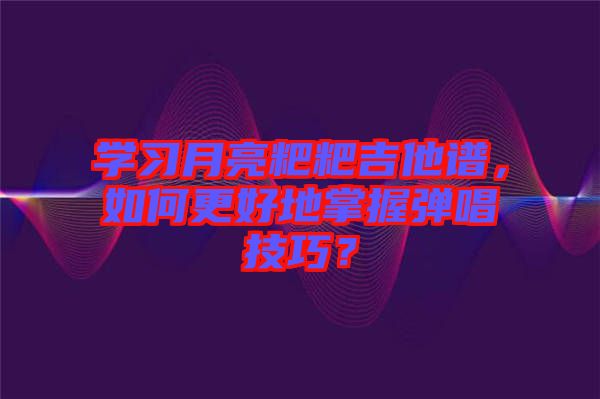 學習月亮粑粑吉他譜，如何更好地掌握彈唱技巧？