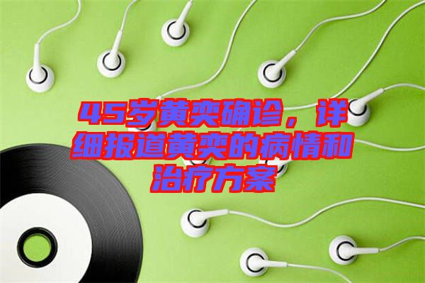 45歲黃奕確診，詳細報道黃奕的病情和治療方案