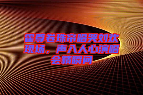 霍尊卷珠簾唱哭劉歡現(xiàn)場，聲入人心演唱會精瞬間