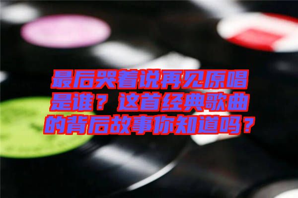 最后哭著說(shuō)再見(jiàn)原唱是誰(shuí)？這首經(jīng)典歌曲的背后故事你知道嗎？
