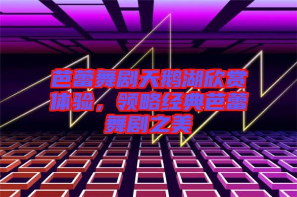 芭蕾舞劇天鵝湖欣賞體驗(yàn)，領(lǐng)略經(jīng)典芭蕾舞劇之美