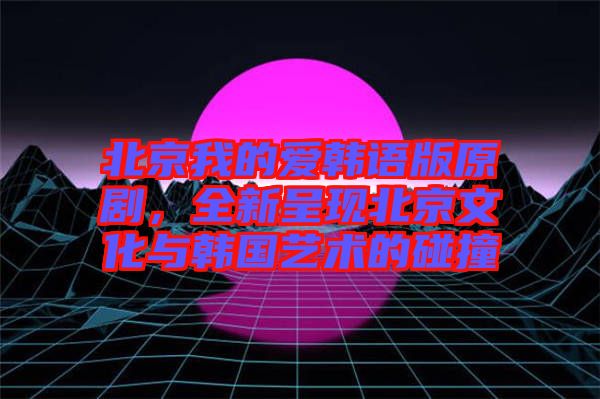 北京我的愛韓語版原劇，全新呈現(xiàn)北京文化與韓國藝術(shù)的碰撞
