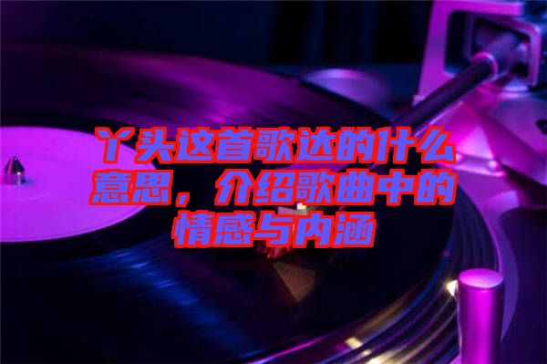 丫頭這首歌達(dá)的什么意思，介紹歌曲中的情感與內(nèi)涵