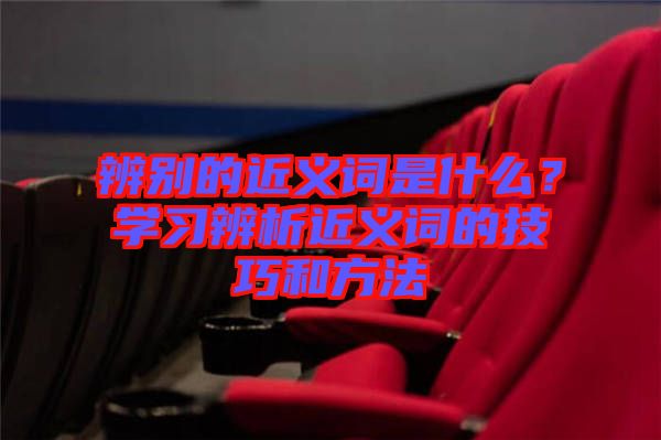 辨別的近義詞是什么？學(xué)習(xí)辨析近義詞的技巧和方法