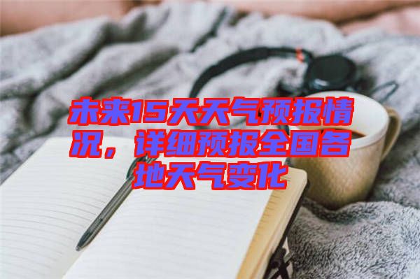 未來15天天氣預(yù)報(bào)情況，詳細(xì)預(yù)報(bào)全國(guó)各地天氣變化