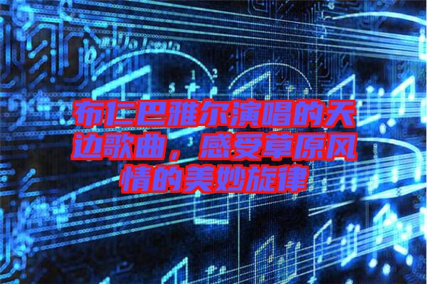 布仁巴雅爾演唱的天邊歌曲，感受草原風(fēng)情的美妙旋律