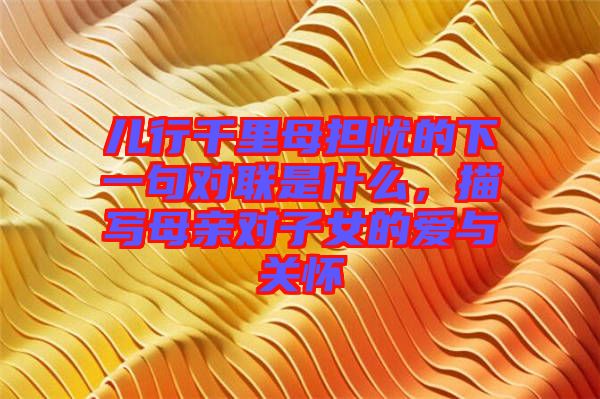 兒行千里母擔(dān)憂的下一句對(duì)聯(lián)是什么，描寫(xiě)母親對(duì)子女的愛(ài)與關(guān)懷