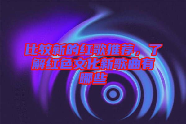 比較新的紅歌推薦，了解紅色文化新歌曲有哪些