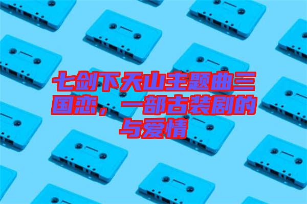 七劍下天山主題曲三國(guó)戀，一部古裝劇的與愛(ài)情