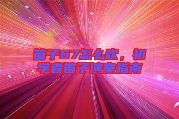 笛子67怎么吹，初學者笛子演奏指南