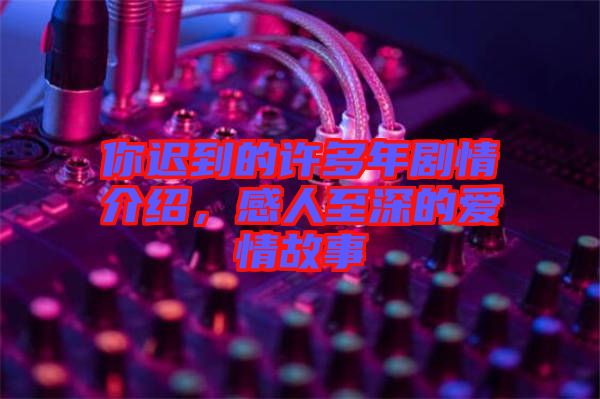 你遲到的許多年劇情介紹，感人至深的愛情故事