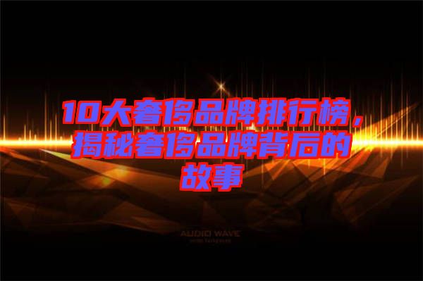 10大奢侈品牌排行榜，揭秘奢侈品牌背后的故事