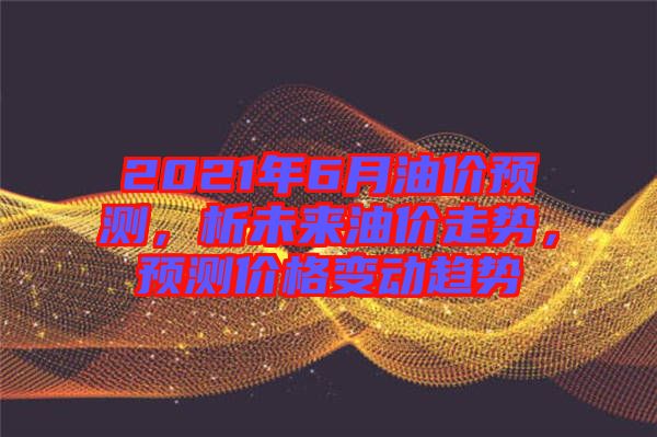 2021年6月油價預測，析未來油價走勢，預測價格變動趨勢