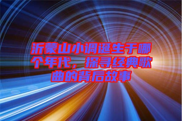 沂蒙山小調(diào)誕生于哪個(gè)年代，探尋經(jīng)典歌曲的背后故事
