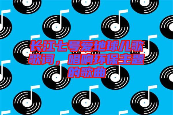 長(zhǎng)江七號(hào)愛(ài)地球兒歌歌詞，唱響環(huán)保主題的歌曲