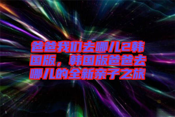 爸爸我們?nèi)ツ膬?韓國版，韓國版爸爸去哪兒的全新親子之旅