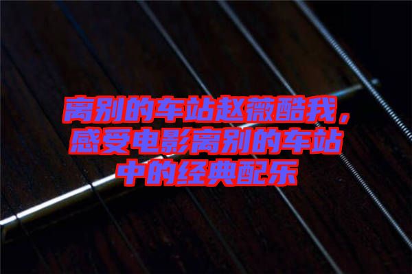 離別的車站趙薇酷我，感受電影離別的車站中的經(jīng)典配樂
