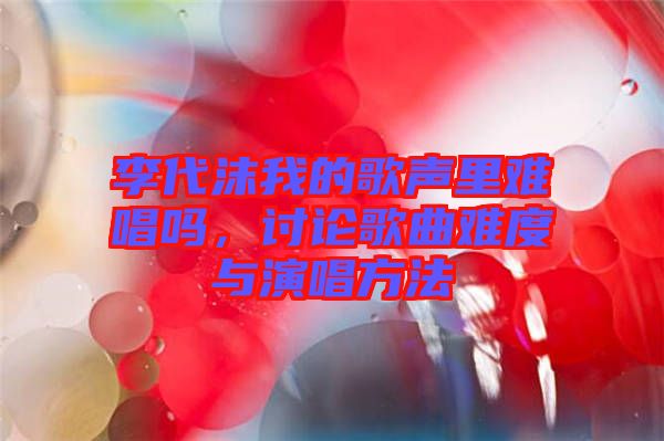 李代沫我的歌聲里難唱嗎，討論歌曲難度與演唱方法