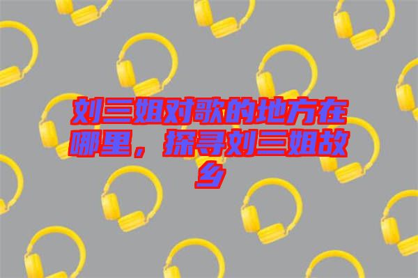 劉三姐對歌的地方在哪里，探尋劉三姐故鄉(xiāng)