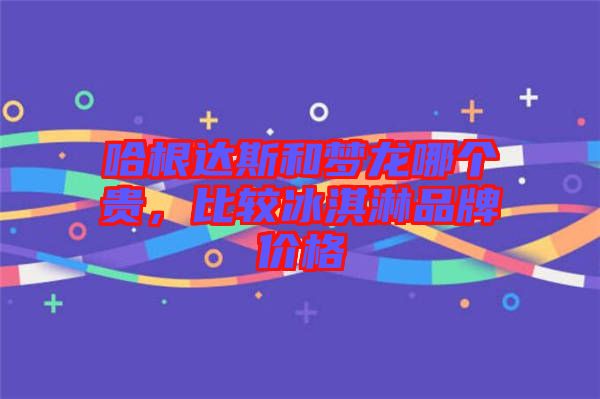哈根達(dá)斯和夢龍哪個貴，比較冰淇淋品牌價格