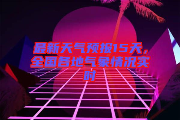 最新天氣預報15天，全國各地氣象情況實時