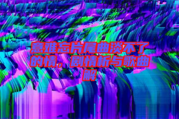意難忘片尾曲淡不了的情，劇情析與歌曲解