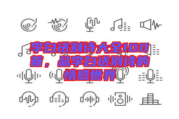 李白送別詩大全100首，品李白送別詩的情感世界