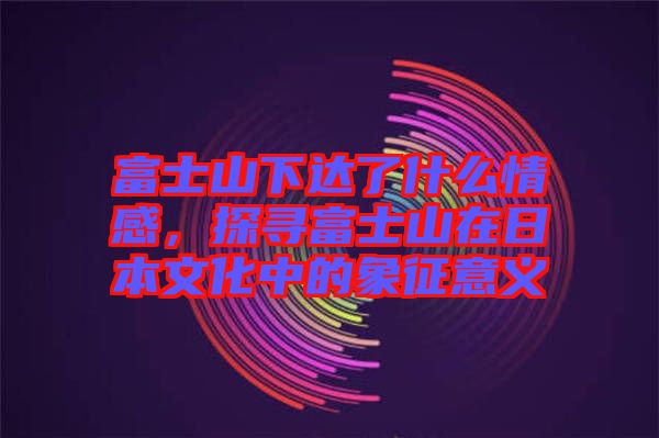 富士山下達了什么情感，探尋富士山在日本文化中的象征意義