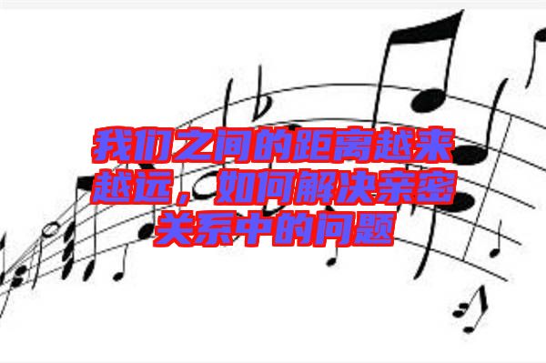 我們之間的距離越來越遠(yuǎn)，如何解決親密關(guān)系中的問題