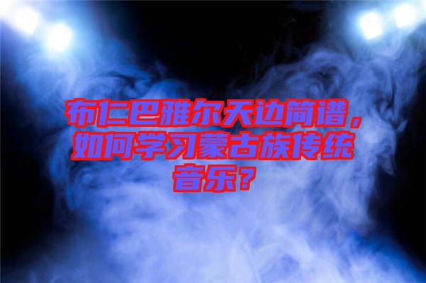 布仁巴雅爾天邊簡譜，如何學習蒙古族傳統(tǒng)音樂？