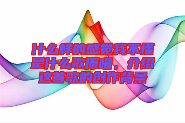 什么樣的感覺我不懂是什么歌原唱，介紹這首歌的創(chuàng)作背景