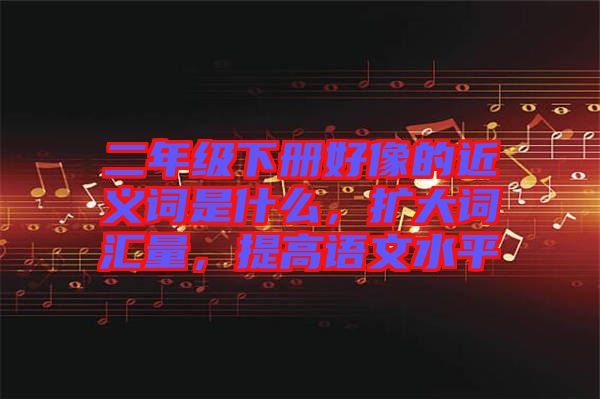 二年級(jí)下冊(cè)好像的近義詞是什么，擴(kuò)大詞匯量，提高語(yǔ)文水平