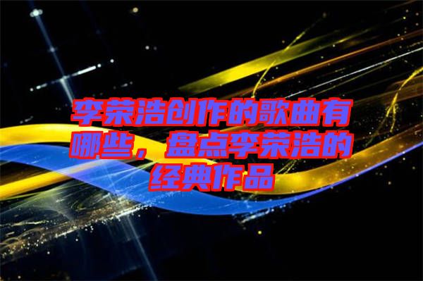 李榮浩創(chuàng)作的歌曲有哪些，盤點(diǎn)李榮浩的經(jīng)典作品