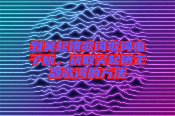 到吳起鎮(zhèn)歌詞歌詞電子版，獲取吳起鎮(zhèn)主題歌詞的方法