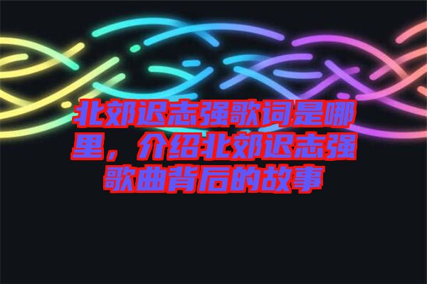北郊遲志強(qiáng)歌詞是哪里，介紹北郊遲志強(qiáng)歌曲背后的故事